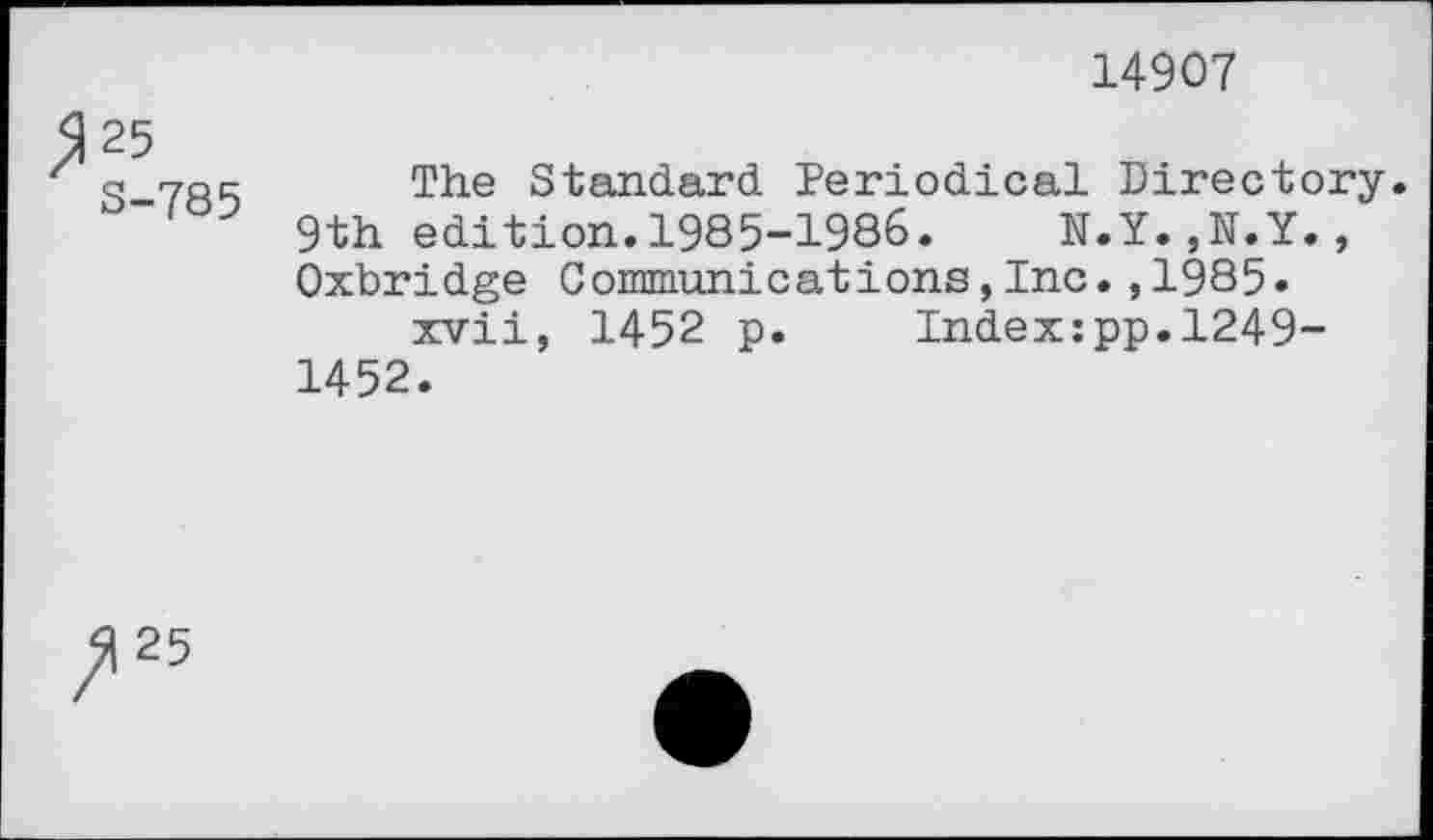 ﻿14907
/1 25 3-785
The Standard Periodical Directory.
9th edition.1985-1986.	N.Y.,N.Y.,
Oxbridge Communications,Inc.,1985« xvii, 1452 p. Index:pp.1249-
1452.
25